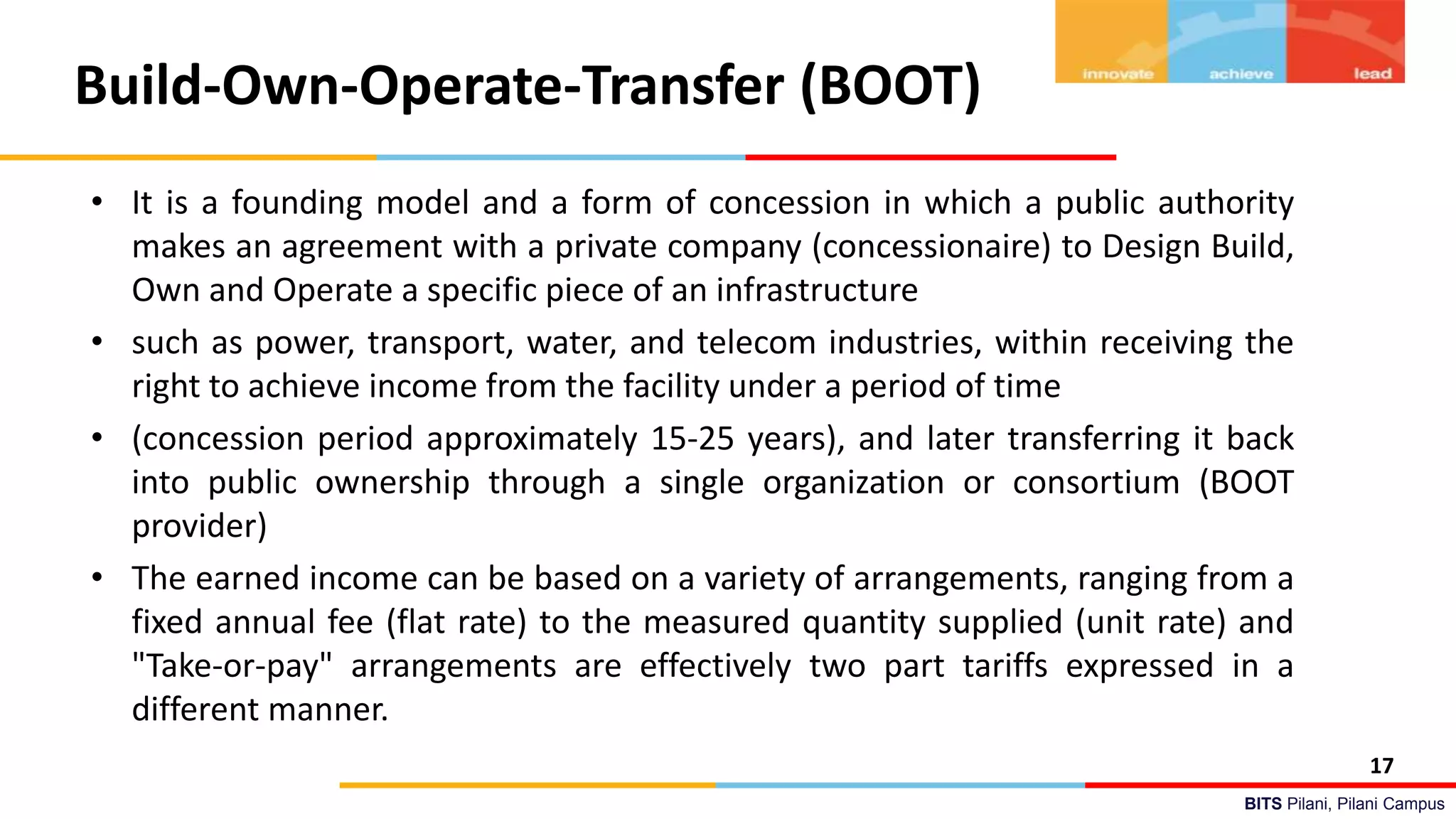 BITS Pilani, Pilani Campus
Build-Own-Operate-Transfer (BOOT)
• It is a founding model and a form of concession in which a public authority
makes an agreement with a private company (concessionaire) to Design Build,
Own and Operate a specific piece of an infrastructure
• such as power, transport, water, and telecom industries, within receiving the
right to achieve income from the facility under a period of time
• (concession period approximately 15-25 years), and later transferring it back
into public ownership through a single organization or consortium (BOOT
provider)
• The earned income can be based on a variety of arrangements, ranging from a
fixed annual fee (flat rate) to the measured quantity supplied (unit rate) and
"Take-or-pay" arrangements are effectively two part tariffs expressed in a
different manner.
17
 