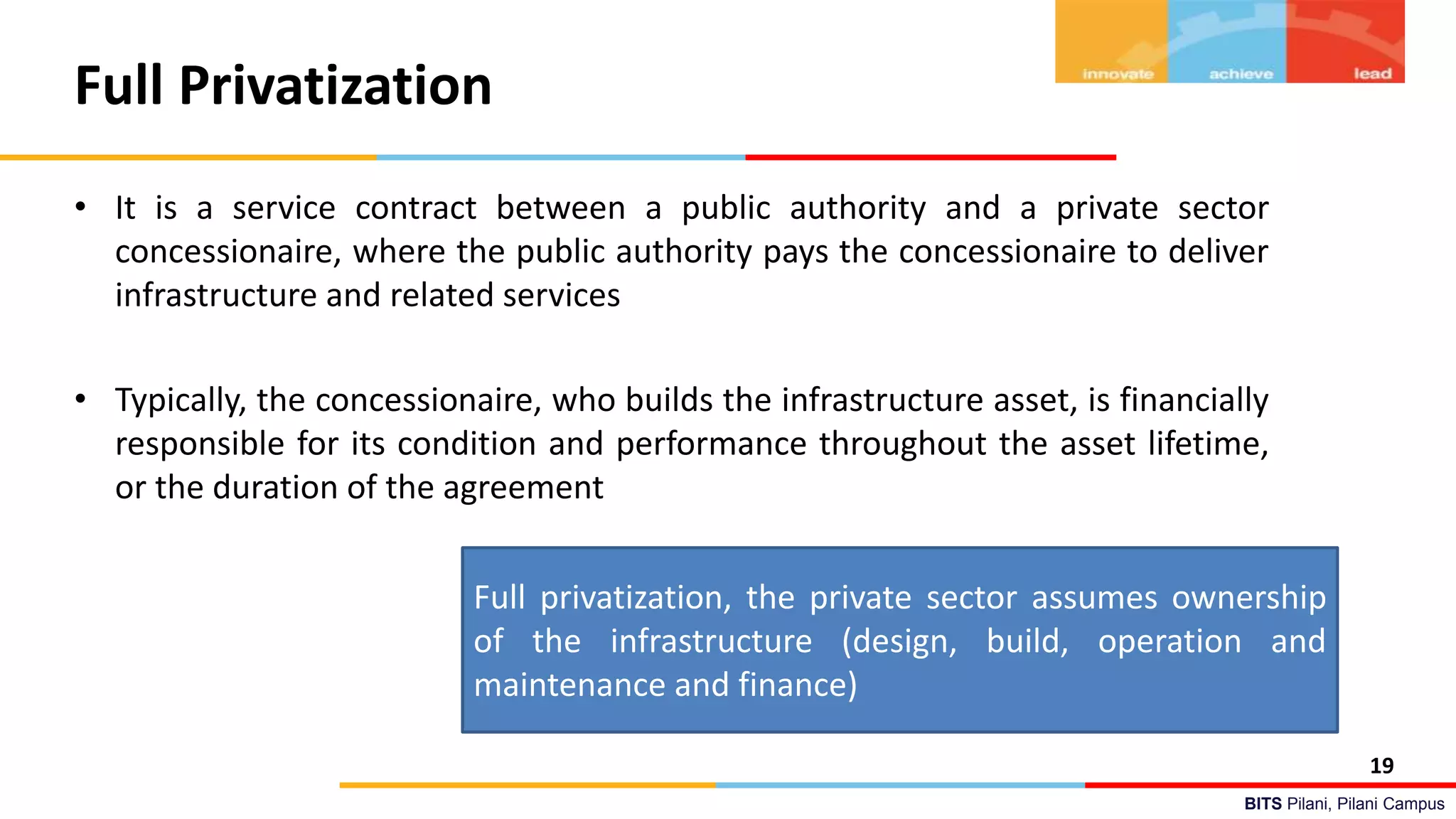BITS Pilani, Pilani Campus
Full Privatization
• It is a service contract between a public authority and a private sector
concessionaire, where the public authority pays the concessionaire to deliver
infrastructure and related services
• Typically, the concessionaire, who builds the infrastructure asset, is financially
responsible for its condition and performance throughout the asset lifetime,
or the duration of the agreement
19
Full privatization, the private sector assumes ownership
of the infrastructure (design, build, operation and
maintenance and finance)
 