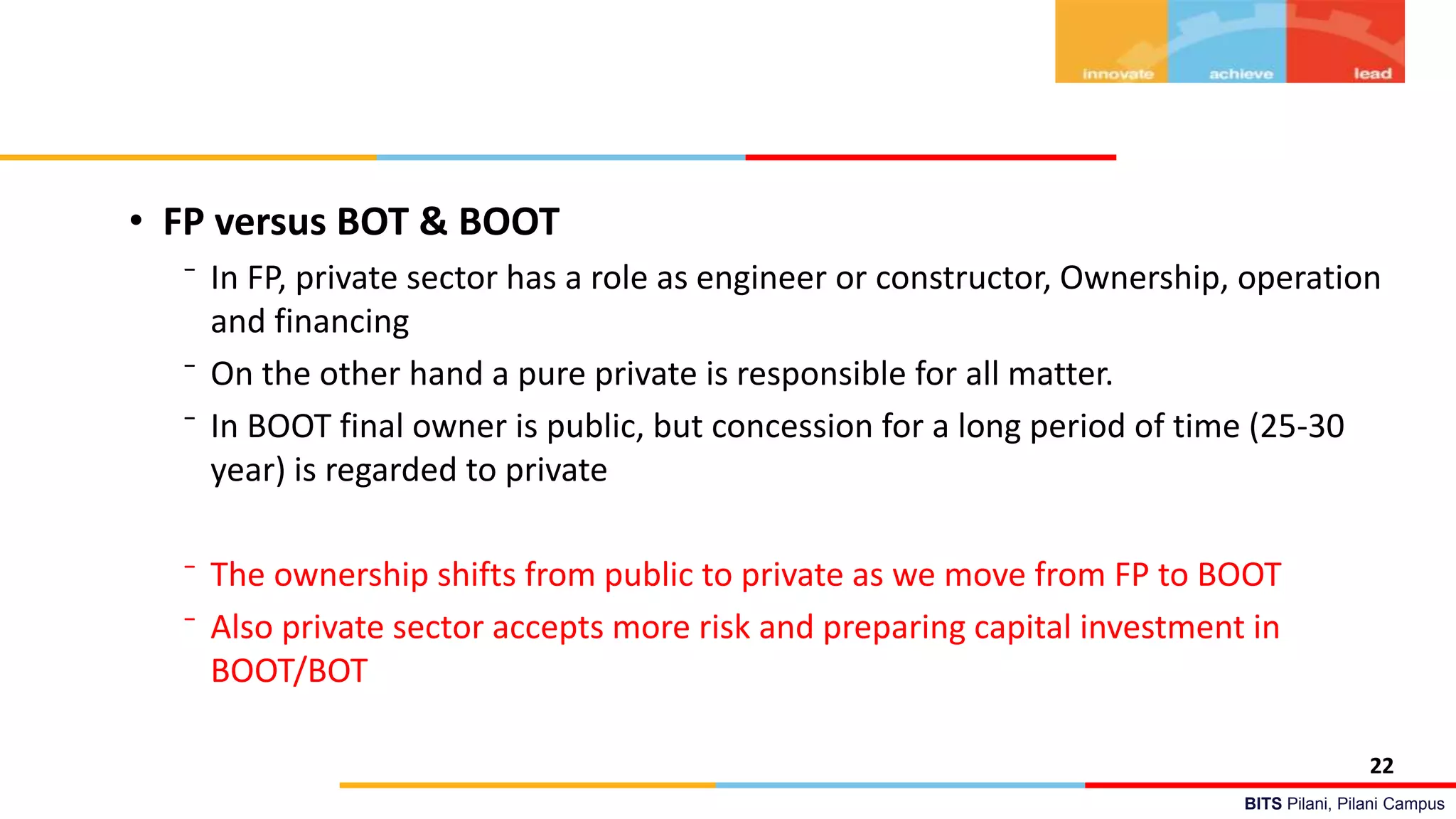 BITS Pilani, Pilani Campus
• FP versus BOT & BOOT
⁻ In FP, private sector has a role as engineer or constructor, Ownership, operation
and financing
⁻ On the other hand a pure private is responsible for all matter.
⁻ In BOOT final owner is public, but concession for a long period of time (25-30
year) is regarded to private
⁻ The ownership shifts from public to private as we move from FP to BOOT
⁻ Also private sector accepts more risk and preparing capital investment in
BOOT/BOT
22
 