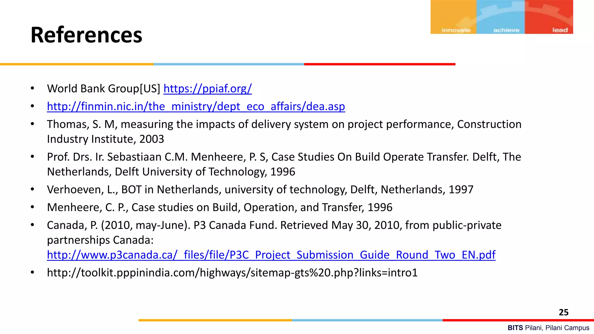 BITS Pilani, Pilani Campus
References
• World Bank Group[US] https://ppiaf.org/
• http://finmin.nic.in/the_ministry/dept_eco_affairs/dea.asp
• Thomas, S. M, measuring the impacts of delivery system on project performance, Construction
Industry Institute, 2003
• Prof. Drs. Ir. Sebastiaan C.M. Menheere, P. S, Case Studies On Build Operate Transfer. Delft, The
Netherlands, Delft University of Technology, 1996
• Verhoeven, L., BOT in Netherlands, university of technology, Delft, Netherlands, 1997
• Menheere, C. P., Case studies on Build, Operation, and Transfer, 1996
• Canada, P. (2010, may-June). P3 Canada Fund. Retrieved May 30, 2010, from public-private
partnerships Canada:
http://www.p3canada.ca/_files/file/P3C_Project_Submission_Guide_Round_Two_EN.pdf
• http://toolkit.pppinindia.com/highways/sitemap-gts%20.php?links=intro1
25
 