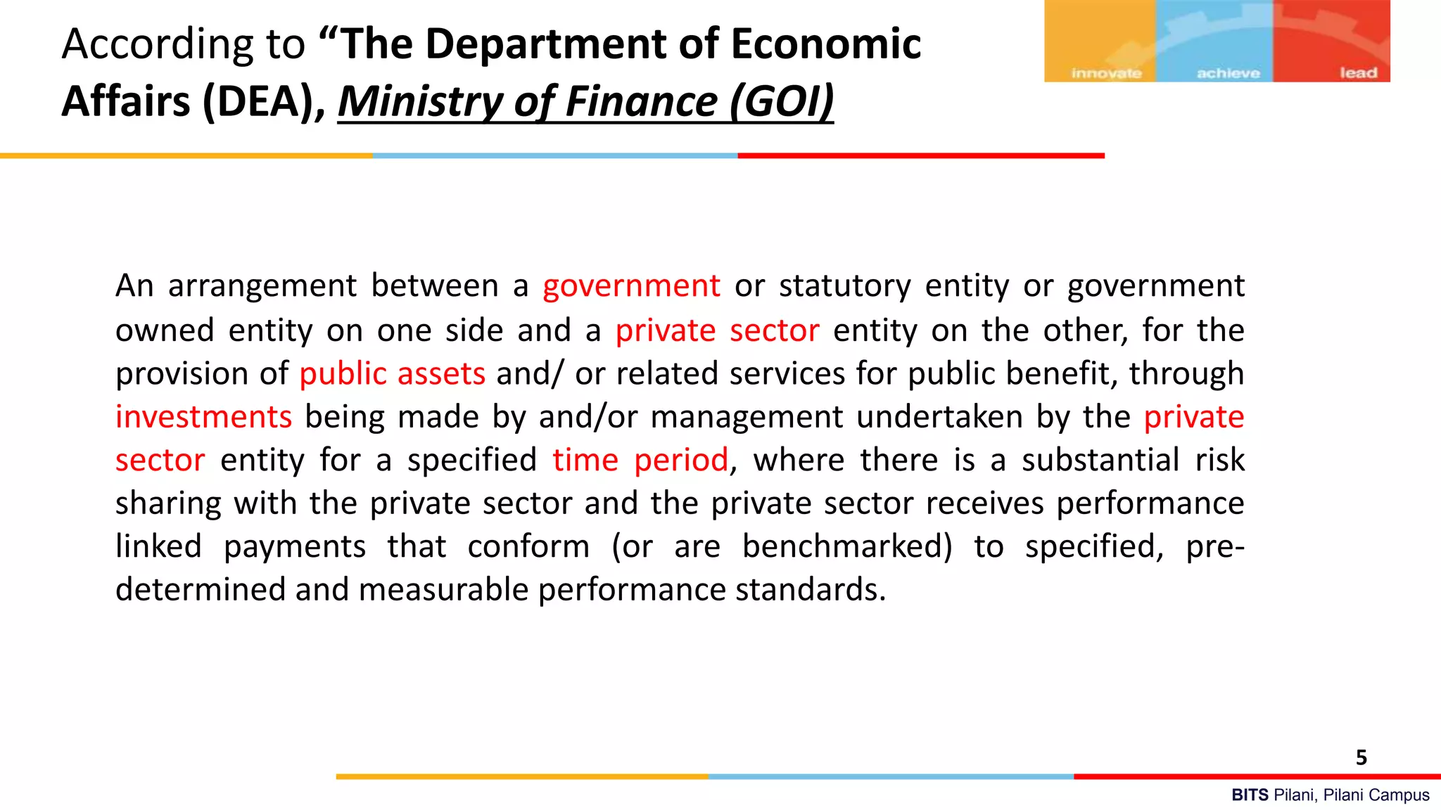 BITS Pilani, Pilani Campus
According to “The Department of Economic
Affairs (DEA), Ministry of Finance (GOI)
An arrangement between a government or statutory entity or government
owned entity on one side and a private sector entity on the other, for the
provision of public assets and/ or related services for public benefit, through
investments being made by and/or management undertaken by the private
sector entity for a specified time period, where there is a substantial risk
sharing with the private sector and the private sector receives performance
linked payments that conform (or are benchmarked) to specified, pre-
determined and measurable performance standards.
5
 