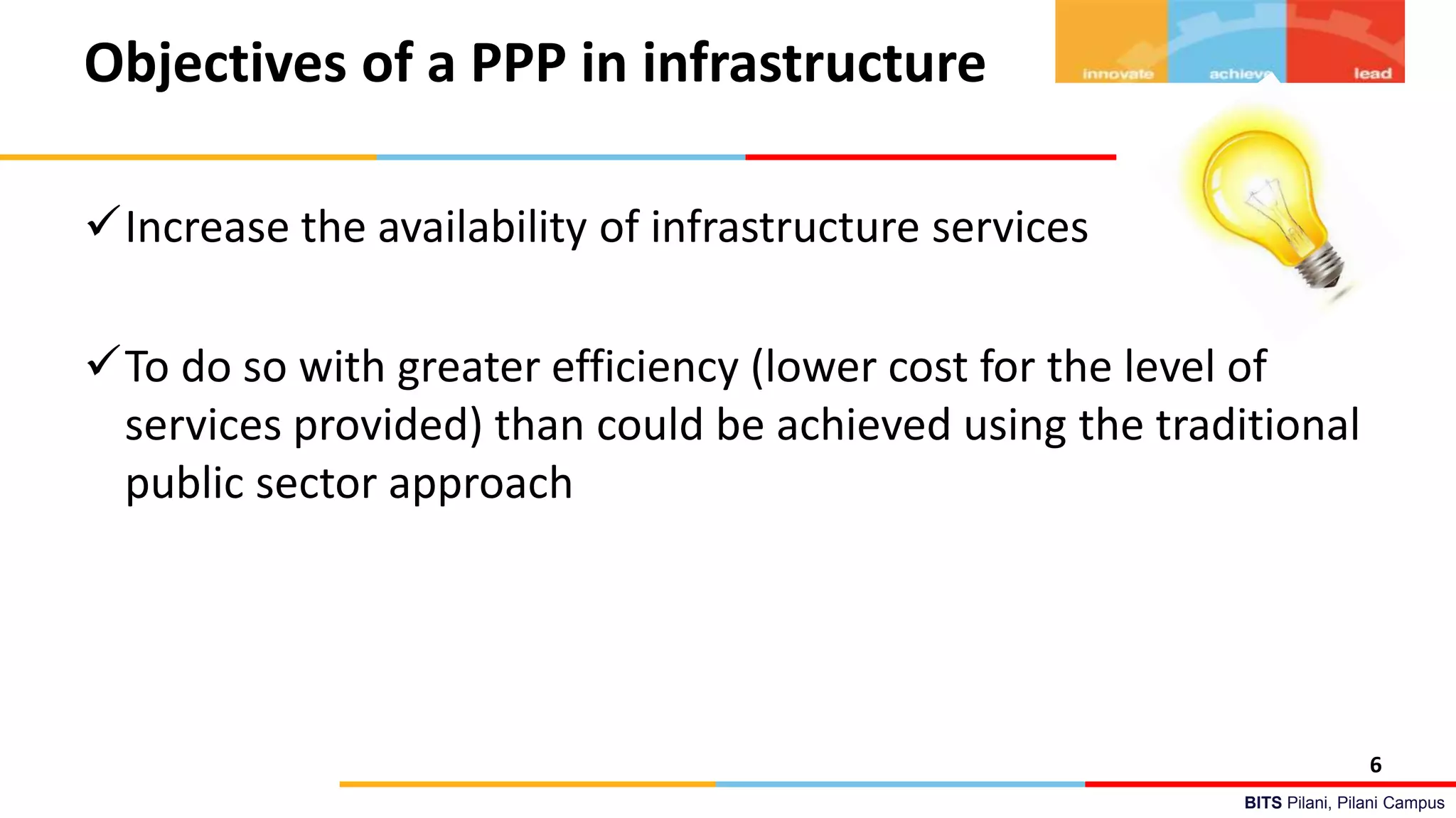 BITS Pilani, Pilani Campus
Objectives of a PPP in infrastructure
Increase the availability of infrastructure services
To do so with greater efficiency (lower cost for the level of
services provided) than could be achieved using the traditional
public sector approach
6
 