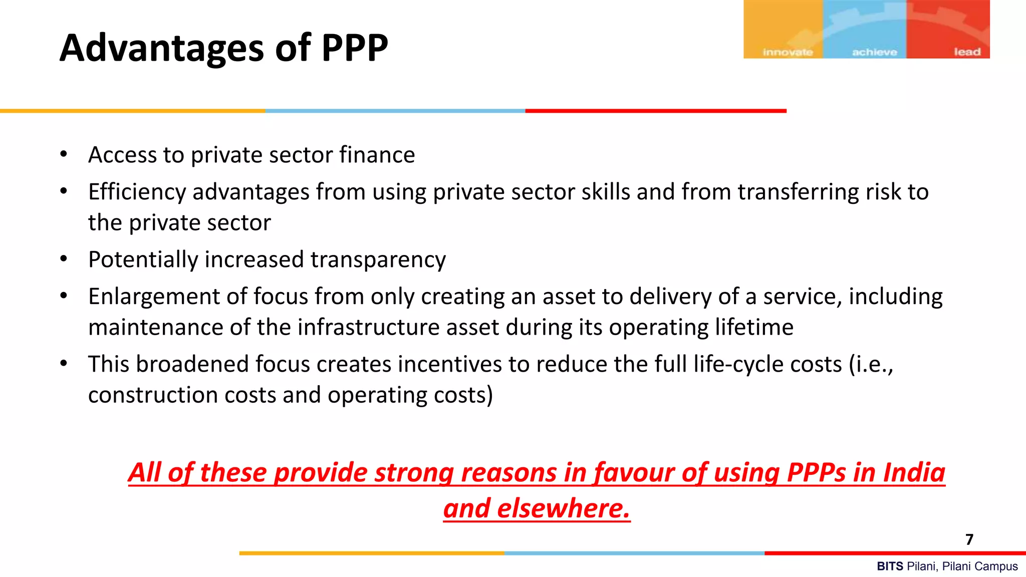 BITS Pilani, Pilani Campus
Advantages of PPP
• Access to private sector finance
• Efficiency advantages from using private sector skills and from transferring risk to
the private sector
• Potentially increased transparency
• Enlargement of focus from only creating an asset to delivery of a service, including
maintenance of the infrastructure asset during its operating lifetime
• This broadened focus creates incentives to reduce the full life-cycle costs (i.e.,
construction costs and operating costs)
All of these provide strong reasons in favour of using PPPs in India
and elsewhere.
7
 