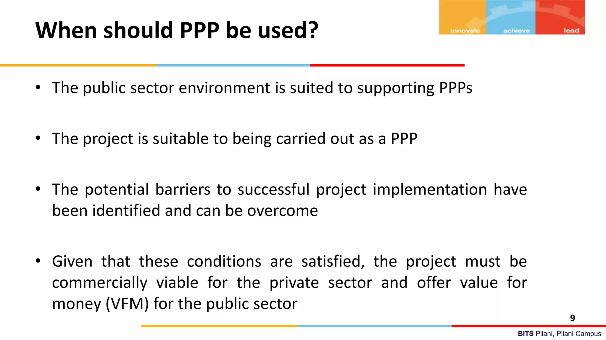 BITS Pilani, Pilani Campus
When should PPP be used?
• The public sector environment is suited to supporting PPPs
• The project is suitable to being carried out as a PPP
• The potential barriers to successful project implementation have
been identified and can be overcome
• Given that these conditions are satisfied, the project must be
commercially viable for the private sector and offer value for
money (VFM) for the public sector
9
 