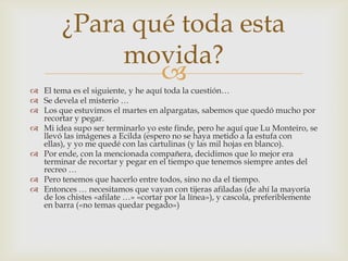 El tema es el siguiente, y he aquí toda la cuestión…Se devela el misterio …Los que estuvimos el martes en alpargatas, sabemos que quedó mucho por recortar y pegar.Mi idea supo ser terminarlo yo este finde, pero he aquí que Lu Monteiro, se llevó las imágenes a Ecilda (espero no se haya metido a la estufa con ellas), y yo me quedé con las cartulinas (y las mil hojas en blanco).Por ende, con la mencionada compañera, decidimos que lo mejor era terminar de recortar y pegar en el tiempo que tenemos siempre antes del recreo …Pero tenemos que hacerlo entre todos, sino no da el tiempo.Entonces … necesitamos que vayan con tijeras afiladas (de ahí la mayoría de los chistes «afilate …» «cortar por la línea»), y cascola, preferiblemente en barra («no temas quedar pegado»)¿Para qué toda esta movida?