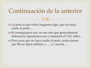 La joda es que todos hagamos algo, que no haya nadie al pedo…Si conseguimos eso, en ese rato que generalmente bobeamos, liquidamos eso y metemos el TAL taller…Pero para que no haya nadie al pedo, todos tienen que llevar tijera (afilada ;) … ) y cascola …Continuación de la anterior