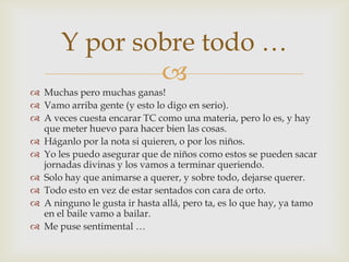Muchas pero muchas ganas!Vamo arriba gente (y esto lo digo en serio).A veces cuesta encarar TC como una materia, pero lo es, y hay que meter huevo para hacer bien las cosas. Háganlo por la nota si quieren, o por los niños.Yo les puedo asegurar que de niños como estos se pueden sacar jornadas divinas y los vamos a terminar queriendo.Solo hay que animarse a querer, y sobre todo, dejarse querer. Todo esto en vez de estar sentados con cara de orto.A ninguno le gusta ir hasta allá, pero ta, es lo que hay, ya tamo en el baile vamo a bailar.Me puse sentimental …Y por sobre todo …