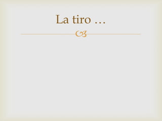 La tiro …