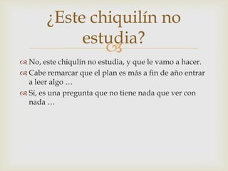 No, este chiqulín no estudia, y que le vamo a hacer.Cabe remarcar que el plan es más a fin de año entrar a leer algo …Sí, es una pregunta que no tiene nada que ver con nada …¿Este chiquilín no estudia?