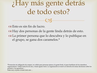 Esto es sin fin de lucro.Hay dos personas de la gente linda detrás de esto.La primer persona que lo descubra y lo publique en el grupo, se gana dos caramelos.*¿Hay más gente detrás de todo esto?*Promoción sin obligación de compra, no válido para personas ajenas a la gente linda, ni para familiares de los miembros organizadores. Válido hasta fin de mes, o hasta agotar stock. La organización se reserva el derecho de tomar decisiones sobre los premios y los ganadores …Estás muy al pedo si leiste todo esto …