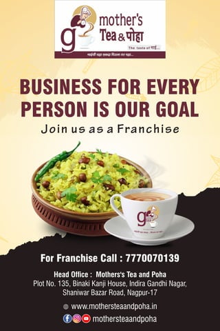 Join us as a Franchise
BUSINESS FOR EVERY
PERSON IS OUR GOAL
For Franchise Call : 7770070139
www.mothersteaandpoha.in
mothersteaandpoha
Head Ofﬁce : Mothers's Tea and Poha
Plot No. 135, Binaki Kanji House, Indira Gandhi Nagar,
Shaniwar Bazar Road, Nagpur-17
 