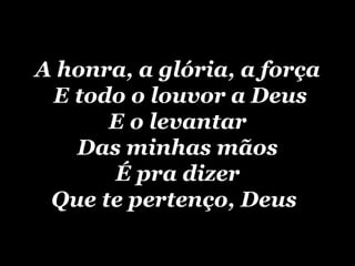 A honra, a glória, a força  E todo o louvor a Deus E o levantar Das minhas mãos É pra dizer Que te pertenço, Deus   