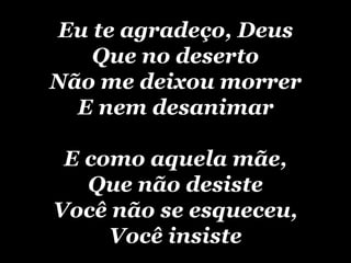 Eu te agradeço, Deus Que no deserto Não me deixou morrer E nem desanimar E como aquela mãe, Que não desiste Você não se esqueceu, Você insiste 