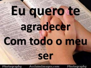 Eu quero te
agradecer
Com todo o meu
ser