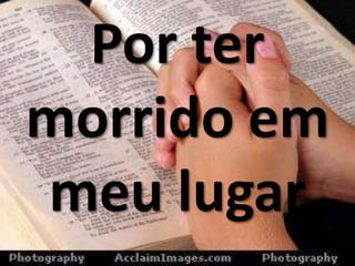 Por ter
morrido em
meu lugar