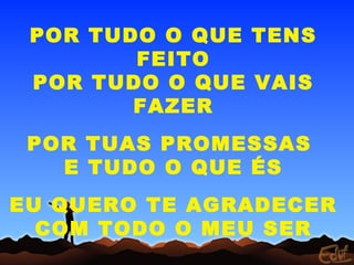 POR TUDO O QUE TENS
FEITO
POR TUDO O QUE VAIS
FAZER
POR TUAS PROMESSAS
E TUDO O QUE ÉS
EU QUERO TE AGRADECER
COM TODO O MEU SER
 