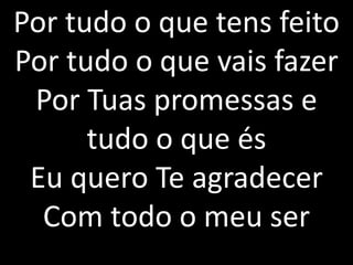 Por tudo o que tens feito
Por tudo o que vais fazer
Por Tuas promessas e
tudo o que és
Eu quero Te agradecer
Com todo o meu ser
 