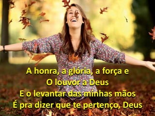 A honra, a glória, a força e 
O louvor a Deus 
E o levantar das minhas mãos 
É pra dizer que te pertenço, Deus 
 