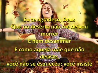 Eu te agradeço, Deus 
Que no deserto não me deixou 
morrer 
E nem desanimar 
E como aquela mãe que não 
desiste, 
você não se esqueceu; você insiste 
