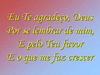 Eu Te agradeço, Deus
Por se lembrar de mim,
  E pelo Teu favor
E o que me faz crescer
 