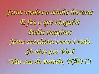 Jesus mudou a minha história
     E fez o que ninguém
       Podia imaginar
 Jesus acreditou e isso é tudo
      Só vivo pra Você
Não sou do mundo, NÃO !!!
 