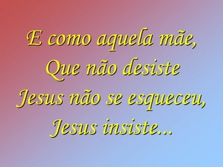 E como aquela mãe,
   Que não desiste
Jesus não se esqueceu,
    Jesus insiste...
 
