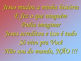 Jesus mudou a minha história
     E fez o que ninguém
       Podia imaginar
 Jesus acreditou e isso é tudo
      Só vivo pra Você
Não sou do mundo, NÃO !!!
 