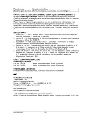 PA-254014.06 - 3 -
Pseudomonas Irregulares, incolores
Bactérias gram-positivas Nenhum indício de crescimento a crescimento ligeiro
CARACTERÍSTICAS DE DESEMPENHO E LIMITAÇÕES DO PROCEDIMENTO
No agar BD EMB Agar, Modified, verificar-se-á o crescimento de organismos da família
Enterobacteriaceae e uma variedade de outros bastonetes gram-negativos como, por exemplo,
Pseudomonas e Aeromonas.3-5
Muitas vezes, os organismos gram-positivos não são completamente inibidos neste meio.
Embora possam ser realizados alguns testes de diagnóstico directamente neste meio, é
necessária a realização de testes bioquímicos para uma completa identificação e, se indicado,
a realização de testes imunológicos usando culturas puras. Consulte a bibliografia apropriada.
3-5
BIBLIOGRAFIA
1. Holt-Harris, J.E., and O. Teague. 1916. A new culture medium for the isolation of Bacillus
typhosus from stools. J. Infect. Dis. 18:596-600.
2. Levine, M. 1918. Differentiation of B. coli and B. aerogenes on a simplified eosin-methylene
blue agar. J. Infect. Dis. 23:43-47.
3. MacFaddin, J.F. 1985. Media for the isolation – cultivation – maintenance of medical
bacteria. Volume 1. Williams and Wilkins, Baltimore, London.
4. Farmer III, J.J. 2003. Enterobacteriaceae: introduction and identification. In: Murray, P. R.,
E. J. Baron, J.H. Jorgensen, M. A. Pfaller, and R. H. Yolken (ed.). Manual of clinical
microbiology, 8th ed. American Society for Microbiology, Washington, D.C.
5. Bopp, C.A., Brenner, F.W., Fields, P.I., Wells, J.G., and N.A. Strockbine. 2003. Escherichia,
Shigella, and Salmonella. In: Murray, P. R., E. J. Baron, J.H. Jorgensen, M. A. Pfaller, and
R. H. Yolken (ed.). Manual of clinical microbiology, 8th ed. American Society for
Microbiology, Washington, D.C.
EMBALAGEM / APRESENTAÇÃO
BD EMB Agar, Modified
Cat. No. 254014 Meios em placas prontos a usar, 20 placas
Cat. No. 254073 Meios em placas prontos a usar, 120 placas
INFORMAÇÕES ADICIONAIS
Para obter informações adicionais, contacte o representante local da BD.
Becton Dickinson GmbH
Tullastrasse 8 – 12
D-69126 Heidelberg/Germany
Phone: +49-62 21-30 50 Fax: +49-62 21-30 52 16
Reception_Germany@europe.bd.com
http://www.bd.com
http://www.bd.com/europe/regulatory/
ATCC is a trademark of the American Type Culture Collection
BD, BD Logo and all other trademarks are the property of Becton, Dickinson and Company. © 2013 BD
 