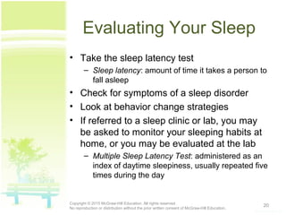 Evaluating Your Sleep
• Take the sleep latency test
– Sleep latency: amount of time it takes a person to
fall asleep
• Check for symptoms of a sleep disorder
• Look at behavior change strategies
• If referred to a sleep clinic or lab, you may
be asked to monitor your sleeping habits at
home, or you may be evaluated at the lab
– Multiple Sleep Latency Test: administered as an
index of daytime sleepiness, usually repeated five
times during the day
20Copyright © 2015 McGraw-Hill Education. All rights reserved.
No reproduction or distribution without the prior written consent of McGraw-Hill Education.
 