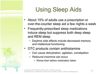 Using Sleep Aids
• About 15% of adults use a prescription or
over-the-counter sleep aid a few nights a week
• Frequently-prescribed sleep medications
induce sleep but suppress both deep sleep
and REM sleep
– Daytime side effects include decreased memory
and intellectual functioning
• OTC products contain antihistamine
– Can cause dehydration, agitation, constipation
– Rebound insomnia can occur
• Worse than before medication taken
23Copyright © 2015 McGraw-Hill Education. All rights reserved.
No reproduction or distribution without the prior written consent of McGraw-Hill Education.
 