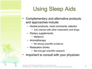 Using Sleep Aids
• Complementary and alternative products
and approaches include:
– Herbal products, most commonly valerian
• Can interact with other medication and drugs
– Dietary supplements
• Melatonin
– Aromatherapy
• No strong scientific evidence
– Relaxation drinks
• Not enough scientific research
• Important to consult with your physician
24Copyright © 2015 McGraw-Hill Education. All rights reserved.
No reproduction or distribution without the prior written consent of McGraw-Hill Education.
 
