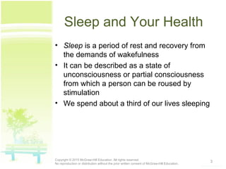Sleep and Your Health
• Sleep is a period of rest and recovery from
the demands of wakefulness
• It can be described as a state of
unconsciousness or partial consciousness
from which a person can be roused by
stimulation
• We spend about a third of our lives sleeping
3Copyright © 2015 McGraw-Hill Education. All rights reserved.
No reproduction or distribution without the prior written consent of McGraw-Hill Education.
 