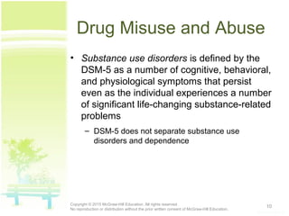 Drug Misuse and Abuse
• Substance use disorders is defined by the
DSM-5 as a number of cognitive, behavioral,
and physiological symptoms that persist
even as the individual experiences a number
of significant life-changing substance-related
problems
– DSM-5 does not separate substance use
disorders and dependence
10Copyright © 2015 McGraw-Hill Education. All rights reserved.
No reproduction or distribution without the prior written consent of McGraw-Hill Education.
 