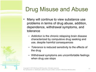 Drug Misuse and Abuse
• Many will continue to view substance use
problems in terms of drug abuse, addition,
dependence, withdrawal symptoms, and
tolerance
– Addiction is the chronic relapsing brain disease
characterized by compulsive drug seeking and
use, despite harmful consequences
– Tolerance is reduced sensitivity to the effects of
the drug
– Withdrawal symptoms are uncomfortable feelings
when drug use stops
11Copyright © 2015 McGraw-Hill Education. All rights reserved.
No reproduction or distribution without the prior written consent of McGraw-Hill Education.
 