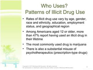 Who Uses?
Patterns of Illicit Drug Use
• Rates of illicit drug use vary by age, gender,
race and ethnicity, education, employment
status, and geographical region
• Among Americans aged 12 or older, more
than 47% report having used an illicit drug in
their lifetime
• The most commonly used drug is marijuana
• There is also a substantial misuse of
psychotherapeutics (prescription-type drugs)
2Copyright © 2015 McGraw-Hill Education. All rights reserved.
No reproduction or distribution without the prior written consent of McGraw-Hill Education.
 