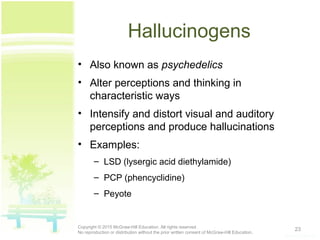 Hallucinogens
• Also known as psychedelics
• Alter perceptions and thinking in
characteristic ways
• Intensify and distort visual and auditory
perceptions and produce hallucinations
• Examples:
– LSD (lysergic acid diethylamide)
– PCP (phencyclidine)
– Peyote
23Copyright © 2015 McGraw-Hill Education. All rights reserved.
No reproduction or distribution without the prior written consent of McGraw-Hill Education.
 