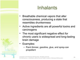 Inhalants
• Breathable chemical vapors that alter
consciousness, producing a state that
resembles drunkenness
• Active ingredients are all powerful toxins and
carcinogens
• The most significant negative effect for
chronic users is widespread and long-lasting
brain damage
• Examples:
– Paint thinner, gasoline, glue, and spray-can
propellant
24Copyright © 2015 McGraw-Hill Education. All rights reserved.
No reproduction or distribution without the prior written consent of McGraw-Hill Education.
 