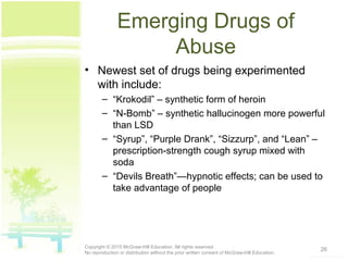Emerging Drugs of
Abuse
• Newest set of drugs being experimented
with include:
– “Krokodil” – synthetic form of heroin
– “N-Bomb” – synthetic hallucinogen more powerful
than LSD
– “Syrup”, “Purple Drank”, “Sizzurp”, and “Lean” –
prescription-strength cough syrup mixed with
soda
– “Devils Breath”—hypnotic effects; can be used to
take advantage of people
26Copyright © 2015 McGraw-Hill Education. All rights reserved.
No reproduction or distribution without the prior written consent of McGraw-Hill Education.
 