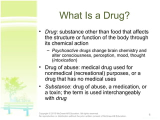 What Is a Drug?
• Drug: substance other than food that affects
the structure or function of the body through
its chemical action
– Psychoactive drugs change brain chemistry and
alter consciousness, perception, mood, thought
(intoxication)
• Drug of abuse: medical drug used for
nonmedical (recreational) purposes, or a
drug that has no medical uses
• Substance: drug of abuse, a medication, or
a toxin; the term is used interchangeably
with drug
6Copyright © 2015 McGraw-Hill Education. All rights reserved.
No reproduction or distribution without the prior written consent of McGraw-Hill Education.
 