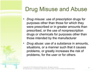 Drug Misuse and Abuse
• Drug misuse: use of prescription drugs for
purposes other than those for which they
were prescribed or in greater amounts than
prescribed, or the use of nonprescription
drugs or chemicals for purposes other than
those intended by the manufacturer
• Drug abuse: use of a substance in amounts,
situations, or a manner such that it causes
problems, or greatly increases the risk of
problems, for the user or for others
9Copyright © 2015 McGraw-Hill Education. All rights reserved.
No reproduction or distribution without the prior written consent of McGraw-Hill Education.
 