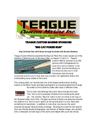 TEAGUE CUSTOM MARINE SPONSORS
“BIG CAT POKER RUN”
Big Cat Poker Run 2016 Roars through the Delta with Record Numbers
Teague Custom Marine presented the Big Cat Poker Run event, based out of the
Northern California town of Discovery Bay, on August 12 and 13. Teague
Custom Marine has been a co-title
sponsor with Colledgewood Inc.
since the event’s inception in the
year 2000, and the beneficiary is
the Discovery Bay Lion’s Club.
Volunteers from the local
community and the Lion’s Club take care of poker run registration duties and
orchestrating many details of the event.
This unique poker run has become one of the largest performance boating
events on the West Coast and takes participants on a boating adventure through
the waters of the California Delta with stops in different cities.
Fun to note, that although the event name includes the word
“Cat,” this is not to preclude V-bottoms from entering the poker
run. The moniker “Big Cat” refers to the Lion head in the logo of
the Discovery Bay Lions Club. All types and sizes of boats are welcome and with
the addition of a “short course” option for the second year in a row, there was
something for everybody. In addition to more than one course, the event
received increased national media coverage. Shooting the event for the second
time was Florida-based photographer Jay Nichols of Naples Image, who worked
from a helicopter on both days of the event and helped with up-to-the-minute
 