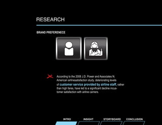 RESEARCH
BRAND PREFERENECE

According to the 2008 J.D. Power and Associates N.
American airlinesatisfaction study, deteriorating levels
of customer service provided by airline staff, rather
than high fares, have led to a significant decline incustomer satisfaction with airline carriers.

INTRO

INSIGHT

STORYBOARD

CONCLUSION

 