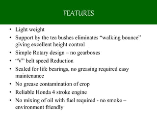 FEATURES
• Light weight
• Support by the tea bushes eliminates “walking bounce”
giving excellent height control
• Simple Rotary design – no gearboxes
• “V” belt speed Reduction
• Sealed for life bearings, no greasing required easy
maintenance
• No grease contamination of crop
• Reliable Honda 4 stroke engine
• No mixing of oil with fuel required - no smoke –
environment friendly
 