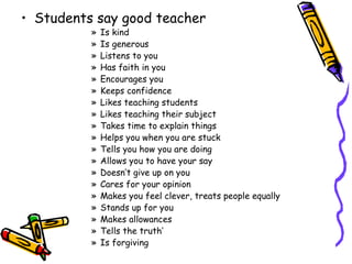 Students say good teacher Is kind Is generous Listens to you Has faith in you Encourages you Keeps confidence Likes teaching students Likes teaching their subject Takes time to explain things Helps you when you are stuck Tells you how you are doing Allows you to have your say Doesn’t give up on you Cares for your opinion Makes you feel clever, treats people equally Stands up for you Makes allowances Tells the truth’ Is forgiving 
