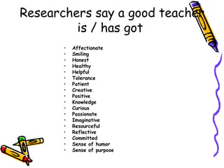 Researchers say a good teacher is / has got  Affectionate Smiling Honest Healthy Helpful Tolerance Patient Creative Positive Knowledge Curious Passionate Imaginative Resourceful Reflective Committed Sense of humor Sense of purpose 