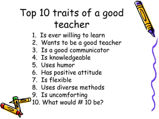 Top 10 traits of a good teacher 1.  Is ever willing to learn 2.  Wants to be a good teacher 3.  Is a good communicator 4.  Is knowledgeable 5.  Uses humor 6.  Has positive attitude 7.  Is flexible 8.  Uses diverse methods 9.  Is uncomforting 10. What would # 10 be? 