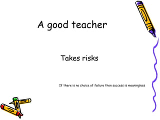 A good teacher Takes risks If there is no choice of failure then success is meaningless 