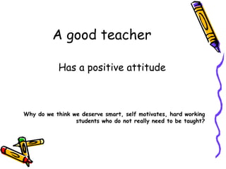 A good teacher Has a positive attitude Why do we think we deserve smart, self motivates, hard working students who do not really need to be taught? 
