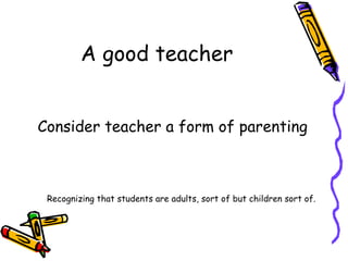 A good teacher Consider teacher a form of parenting Recognizing that students are adults, sort of but children sort of. 