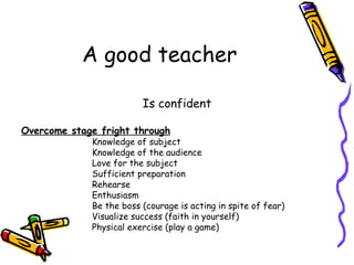 A good teacher Is confident Overcome stage fright through Knowledge of subject Knowledge of the audience Love for the subject Sufficient preparation Rehearse Enthusiasm Be the boss (courage is acting in spite of fear) Visualize success (faith in yourself) Physical exercise (play a game) 
